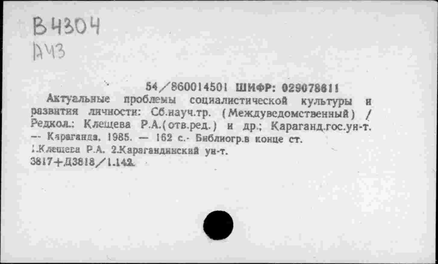 ﻿ВЧЮЧ
54/860014501 ШИФР: 029078611
Актуальные проблемы социалистической культуры и развития личности: Сб.науч.тр. (Междуведомственный) / Редкол.; Клещева Р.А.(отв.ред.) и др.; Караганд.гос.ун-т. — Караганда, 1985. — 162 с.- Библиогр.в конце ст.
1 .Клещева Р.А. 2.Караг8ндннский ун-т.
3817+Д38!8/1.14а.